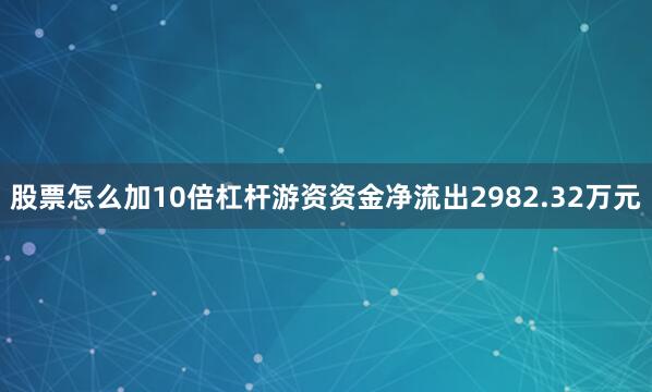 股票怎么加10倍杠杆游资资金净流出2982.32万元