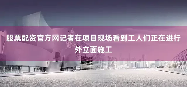 股票配资官方网记者在项目现场看到工人们正在进行外立面施工