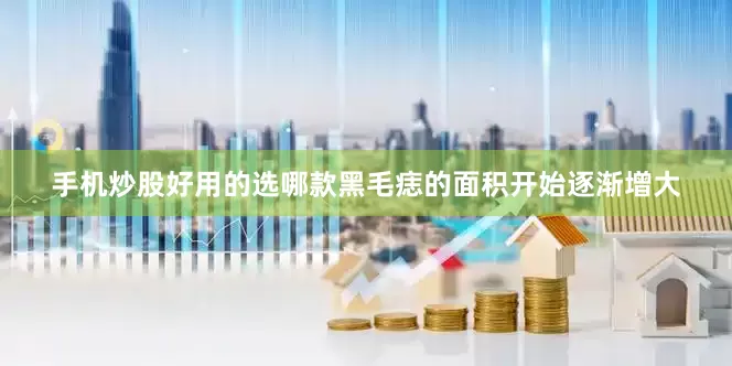 手机炒股好用的选哪款黑毛痣的面积开始逐渐增大