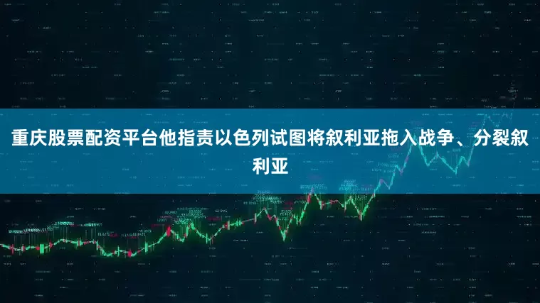 重庆股票配资平台他指责以色列试图将叙利亚拖入战争、分裂叙利亚