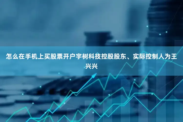 怎么在手机上买股票开户宇树科技控股股东、实际控制人为王兴兴
