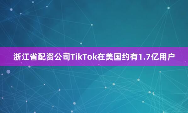 浙江省配资公司TikTok在美国约有1.7亿用户