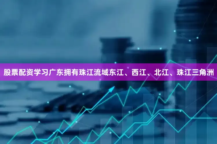 股票配资学习广东拥有珠江流域东江、西江、北江、珠江三角洲